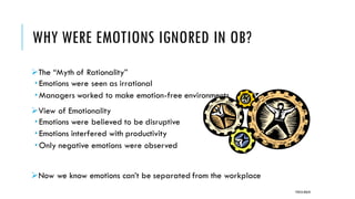 WHY WERE EMOTIONS IGNORED IN OB?
➢The “Myth of Rationality”
 Emotions were seen as irrational
 Managers worked to make emotion-free environments
➢View of Emotionality
 Emotions were believed to be disruptive
 Emotions interfered with productivity
 Only negative emotions were observed
➢Now we know emotions can’t be separated from the workplace
POOJA MALIK
 