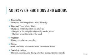 SOURCES OF EMOTIONS AND MOODS
➢ Personality
 There is a trait component– affect intensity
➢ Day and Time of the Week
 There is a common pattern for all of us:
 Happier in the midpoint of the daily awake period
 Happier toward the end of the week
➢ Weather
 Illusory correlation– no effect
➢ Stress
 Even low levels of constantstress can worsen moods
➢ Social Activities
 Physical, informal, and dining activities increase positive moods POOJA MALIK
 