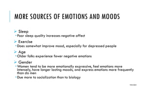 MORE SOURCES OF EMOTIONS AND MOODS
➢ Sleep
 Poor sleep quality increases negative affect
➢ Exercise
 Does somewhat improve mood, especially for depressed people
➢ Age
 Older folks experience fewer negative emotions
➢ Gender
 Women tend to be more emotionally expressive, feel emotions more
intensely, have longer lasting moods, and express emotions more frequently
than do men
 Due more to socialization than to biology
POOJA MALIK
 