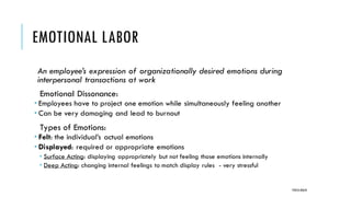 EMOTIONAL LABOR
An employee’s expression of organizationally desired emotions during
interpersonal transactions at work
Emotional Dissonance:
 Employees have to project one emotion while simultaneously feeling another
 Can be very damaging and lead to burnout
Types of Emotions:
 Felt: the individual’s actual emotions
 Displayed: required or appropriate emotions
 Surface Acting: displaying appropriately but not feeling those emotions internally
 Deep Acting: changing internal feelings to match display rules - very stressful
POOJA MALIK
 