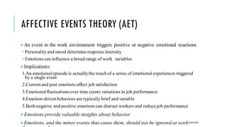 AFFECTIVE EVENTS THEORY (AET)
➢An event in the work environment triggers positive or negative emotional reactions
 Personalityand mood determine response intensity
 Emotions can influence a broad range of work variables
➢Implications:
1.An emotional episode is actuallythe result of a series of emotional experiences triggered
by a single event
2.Current and past emotions affect job satisfaction
3.Emotional fluctuationsover time create variations in job performance
4.Emotion-driven behaviors are typically brief and variable
5.Both negative and positive emotions can distract workers and reducejob performance
➢Emotions provide valuable insights about behavior
➢Emotions, and the minor events that cause them, should not be ignored at work:POOJA MALIK
 