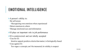 EMOTIONAL INTELLIGENCE
➢A person’s ability to:
 Be self-aware
 Recognizing own emotions when experienced
 Detect emotions in others
 Manage emotional cues and information
➢EI plays an important role in job performance
➢EI is controversial and not wholly accepted
 Case for EI:
Intuitive appeal;predicts criteria that matter; is biologically-based
 Case against EI:
Too vague a concept; can’t be measured; its validity is suspect
POOJA MALIK
 