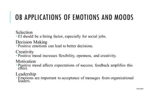 OB APPLICATIONS OF EMOTIONS AND MOODS
Selection
 EI should be a hiring factor, especially for social jobs.
Decision Making
 Positive emotions can lead to better decisions.
Creativity
 Positive mood increases flexibility, openness, and creativity.
Motivation
 Positive mood affects expectations of success; feedback amplifies this
effect.
Leadership
 Emotions are important to acceptance of messages from organizational
leaders.
POOJA MALIK
 