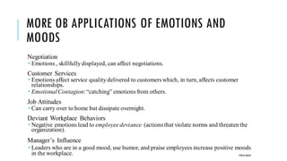 MORE OB APPLICATIONS OF EMOTIONS AND
MOODS
Negotiation
 Emotions , skillfully displayed, can affect negotiations.
Customer Services
 Emotions affect service quality delivered to customers which, in turn, affects customer
relationships.
 EmotionalContagion:“catching” emotions from others.
Job Attitudes
 Can carry over to home but dissipate overnight.
Deviant Workplace Behaviors
 Negative emotions lead to employeedeviance (actionsthat violate norms and threaten the
organization).
Manager’s Influence
 Leaders who are in a good mood, use humor, and praise employees increase positive moods
in the workplace. POOJA MALIK
 