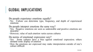 GLOBAL IMPLICATIONS
Do people experience emotions equally?
 No. Culture can determine type, frequency, and depth of experienced
emotions
Do people interpret emotions the same way?
 Yes. Negative emotions are seen as undesirable and positive emotions are
desirable
 However, value of each emotion varies across cultures
Do norms of emotional expression vary?
 Yes. Some cultures have a bias against emotional expression; others
demand some display of emotion
 How the emotions are expressed may make interpretation outside of one’s
culture difficult
POOJA MALIK
 