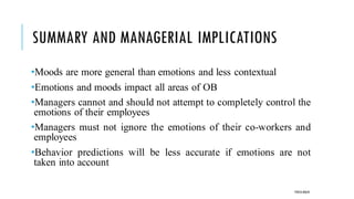 SUMMARY AND MANAGERIAL IMPLICATIONS
•Moods are more general than emotions and less contextual
•Emotions and moods impact all areas of OB
•Managers cannot and should not attempt to completely control the
emotions of their employees
•Managers must not ignore the emotions of their co-workers and
employees
•Behavior predictions will be less accurate if emotions are not
taken into account
POOJA MALIK
 