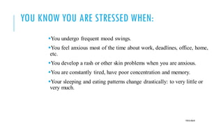 YOU KNOW YOU ARE STRESSED WHEN:
▪You undergo frequent mood swings.
▪You feel anxious most of the time about work, deadlines, office, home,
etc.
▪You develop a rash or other skin problems when you are anxious.
▪You are constantly tired, have poor concentration and memory.
▪Your sleeping and eating patterns change drastically: to very little or
very much.
POOJA MALIK
 
