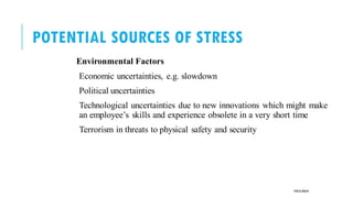 POTENTIAL SOURCES OF STRESS
Environmental Factors
Economic uncertainties, e.g. slowdown
Political uncertainties
Technological uncertainties due to new innovations which might make
an employee’s skills and experience obsolete in a very short time
Terrorism in threats to physical safety and security
POOJA MALIK
 