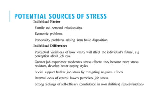 POTENTIAL SOURCES OF STRESS
Individual Factor
Family and personal relationships
Economic problems
Personality problems arising from basic disposition
Individual Differences
Perceptual variations of how reality will affect the individual’s future, e.g.
perception about job loss.
Greater job experience moderates stress effects: they become more stress
resistant, develop better coping styles
Social support buffers job stress by mitigating negative effects
Internal locus of control lowers perceived job stress.
Strong feelings of self-efficacy (confidence in own abilities) reduce reactions
POOJA MALIK
 