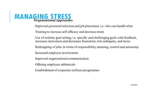 MANAGING STRESS
OrganizationalApproaches
Improved personnel selection and job placement, i.e. who can handlewhat
Training to increase self-efficacy and decrease strain
Use of realistic goal setting, i.e. specific and challenging goals with feedback,
increases motivation and decreases frustration, role ambiguity, and stress
Redesigning of jobs, in terms of responsibility, meaning, control and autonomy
Increased employee involvement
Improved organizational communication
Offering employee sabbaticals
Establishment of corporatewellness programmes
POOJA MALIK
 
