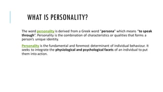 WHAT IS PERSONALITY?
The word personality is derived from a Greek word “persona” which means “to speak
through”. Personality is the combination of characteristics or qualities that forms a
person’s unique identity.
Personality is the fundamental and foremost determinant of individual behaviour. It
seeks to integrate the physiological and psychological facets of an individual to put
them into action.
 