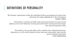 DEFINITIONS OF PERSONALITY
The dynamic organisation within the individual of those psychophysical systems that
determine his unique adjustments to his environment
-Gordon Allport
Personality is a pattern of stable states and characteristics of a person that
influences his or her behaviour toward goal achievement. Each person has unique
ways of protecting these states
-
Personality is how people affect others and how they understand and view
themselves, as well as their pattern of inner and outer measurable traits and the
person situation interaction
-Fred LuthansGluck
 
