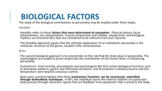 BIOLOGICAL FACTORS
The study of the biological contributions to personality may be studied under three heads:
Heredity
Heredity refers to those factors that were determined at conception. Physical stature, facial
attractiveness, sex, temperament, muscle composition and reflexes, energy level, and biological
rhythms are characteristics that are considered to be inherent from one’s parents.
The heredity approach argues that the ultimate explanation of an individual’s personality is the
molecular structure of the genes, located in the chromosomes.
Brain
The second biological approach is to concentrate on the role that the brain plays in personality. The
psychologists are unable to prove empirically the contribution of the human brain in influencing
personality.
Biofeedback: Until recently, physiologists and psychologists felt that certain biological functions such
as brainwave patterns, gastric and hormonal secretions, and fluctuations in blood pressure and skin
temperature were beyond conscious control.
Now some scientists believe that these involuntary functions can be consciously controlled
through biofeedback techniques. In BFT, the individual learns the internal rhythms of a particular
body process through electronic signals that are feedback from equipment that is wired to the body.
 