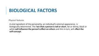 BIOLOGICAL FACTORS
Physical features
A vital ingredient of the personality, an individual’s external appearance, is
biologically determined. The fact that a person is tall or short, fat or skinny, black or
white will influence the person’s effect on others and this in turn, will affect the
self-concept.
 