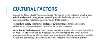 CULTURAL FACTORS
Among the factors that influence personality formation is the culture in which we are
raised, early conditioning, norms prevailing within the family, friends and social
groups and other miscellaneous experiences that impact us.
The culture largely determines attitudes towards independence, aggression,
competition, cooperation and a host of other human responses.
According to Paul H Mussen, “each culture expects, and trains, its members to behave
in ways that are acceptable to the group. To a marked degree, the child’s cultural
group defines the range of experiences and situations he is likely to encounter and the
values and personality characteristics that will be reinforced and hence learned.
 