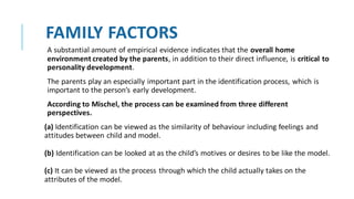 FAMILY FACTORS
A substantial amount of empirical evidence indicates that the overall home
environment created by the parents, in addition to their direct influence, is critical to
personality development.
The parents play an especially important part in the identification process, which is
important to the person’s early development.
According to Mischel, the process can be examined from three different
perspectives.
(a) Identification can be viewed as the similarity of behaviour including feelings and
attitudes between child and model.
(b) Identification can be looked at as the child’s motives or desires to be like the model.
(c) It can be viewed as the process through which the child actually takes on the
attributes of the model.
 