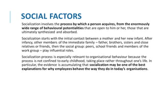 SOCIAL FACTORS
Socialization involves the process by which a person acquires, from the enormously
wide range of behavioural potentialities that are open to him or her, those that are
ultimately synthesized and absorbed.
Socialization starts with the initial contact between a mother and her new infant. After
infancy, other members of the immediate family – father, brothers, sisters and close
relatives or friends, then the social group: peers, school friends and members of the
work group – play influential roles.
Socialization process is especially relevant to organisational behaviour because the
process is not confined to early childhood, taking place rather throughout one’s life. In
particular, the evidence is accumulating that socialization may be one of the best
explanations for why employees behave the way they do in today’s organisations.
 