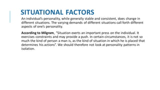 SITUATIONAL FACTORS
An individual’s personality, while generally stable and consistent, does change in
different situations. The varying demands of different situations call forth different
aspects of one’s personality.
According to Milgram, “Situation exerts an important press on the individual. It
exercises constraints and may provide a push. In certain circumstances, it is not so
much the kind of person a man is, as the kind of situation in which he is placed that
determines his actions”. We should therefore not look at personality patterns in
isolation.
 
