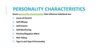 PERSONALITY CHARACTERISTICS
Seven personality characteristics that influence individual are:
1. Locus of Control
2. Self-Efficacy
3. Self-Esteem
4. Self-Monitoring
5. Positive/Negative Affect
6. Risk-Taking
7. Type A and Type B Personality
 