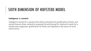 SIXTH DIMENSION OF HOFSTEDE MODEL
Indulgence vs restraint
Indulgence stands for a society that allows relatively free gratification of basic and
natural human drives related to enjoying life and having fun. Restraint stands for a
society that suppresses gratification of needs and regulates it by means of strict
social norms.
 