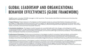 GLOBAL LEADERSHIP AND ORGANIZATIONAL
BEHAVIOR EFFECTIVENESS (GLOBE FRAMEWORK)
GLOBE project, included 170,000 managers in 162 countries. These studies identifiednine dimensions that describe
differences in national cultures.
1.PowerDistance. Power distance is the degree to which people accept an unequal distribution ofpower and status
privileges. In high power distance countries, there is respect for age and titles, people are expected to followrules, and
there is more tolerance for concentrated power. India, Mexico, and the Philippines have high power distance. The United
States, Australia, and Israel have lowpower distance.
2.Uncertainty Avoidance. The degree to which people are uncomfortable with risk,change, and ambiguityis called
uncertaintyavoidance. In high uncertaintyavoidance countries, there is a greater emphasis on rules, structure, order, and
predictability. France, Japan, and CostaRica, for example, are countries with high uncertaintyavoidance. The United States,
India, and Sweden have low uncertaintyavoidance.
3.Performance Orientation. Performance orientation is the degree to which innovation,high standards,and excellent
performance are encouraged and rewarded. Countries with high performance orientationvalue materialism and
competitiveness, and they expect to invest in trainingto promote performance improvements. The United States and
European countries have high performance orientations;Argentina, Russia, and Greece have low performance orientations.
4.Assertiveness. Assertiveness is the degree to which individuals are forceful, confrontational, and aggressive, as opposed to
cooperative and compassionate. In high assertiveness countries such as the United States, Germany, and Mexico,
communicationis direct and unambiguous. Individual initiative is encouraged, and relationships are likelyto be
competitive. Countrieswith lowassertiveness rankings are Switzerland and NewZealand. Managers in these countries are
more likely to look for consensus and cooperative decisionmaking.
 