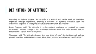 DEFINITION OF ATTITUDE
According to Gordon Allport, “An attitude is a mental and neural state of readiness,
organized through experience, exerting a directive or dynamic influence upon the
individual’s response to all objects and situations with which it is related.”
Frank Freeman said, “An attitude is a dispositional readiness to respond to certain
institutions, persons or objects in a consistent manner which has been learned and has
become one’s typical mode of response.”
Thurstone said, “An attitude denotes the sum total of man’s inclinations and feelings,
prejudice or bias, preconceived notions, ideas, fears, threats, and other any specific topic.”
 