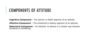 COMPONENTS OF ATTITUDE
Cognitive Component – The opinion or belief segment of an attitude.
Affective Component – The emotional or feeling segment of an attitude.
Behavioral Component – An intention to behave in a certain way towards
someone or something.
 