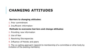 CHANGING ATTITUDES
Barriers to changing attitudes:
1. Prior commitment
2. Insufficient information
Methods to overcome barriers and change attitudes:
1. Providing new information
2. Use of fear
3. Resolving Discrepancies
4. Influence of friends and peers
5. The co-opting approach (appoint to membership of a committee or other body by
invitation of the existing members)
 
