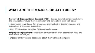 WHAT ARE THE MAJOR JOB ATTITUDES?
Perceived Organizational Support (POS): Degree to which employees believe
the organization values their contribution and cares about their well-being.
➢Higher when rewards are fair, employees are involved in decision-making, and
supervisors are seen as supportive.
➢ High POS is related to higher OCBs and performance.
Employee Engagement: The degree of involvement with, satisfaction with, and
enthusiasm for the job.
➢Engaged employees are passionate about their work and company.
 