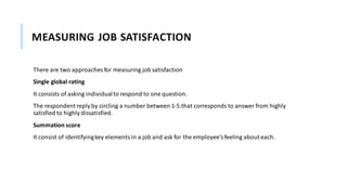 MEASURING JOB SATISFACTION
There are two approaches for measuring job satisfaction
Single global rating
It consists of asking individualto respond to one question.
The respondent reply by circling a number between 1-5 that corresponds to answer from highly
satisfied to highly dissatisfied.
Summation score
It consist of identifyingkey elements in a job and ask for the employee’sfeeling about each.
 