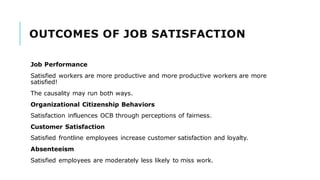 OUTCOMES OF JOB SATISFACTION
Job Performance
Satisfied workers are more productive and more productive workers are more
satisfied!
The causality may run both ways.
Organizational Citizenship Behaviors
Satisfaction influences OCB through perceptions of fairness.
Customer Satisfaction
Satisfied frontline employees increase customer satisfaction and loyalty.
Absenteeism
Satisfied employees are moderately less likely to miss work.
 