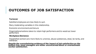OUTCOMES OF JOB SATISFACTION
Turnover
Satisfied employees are less likely to quit.
Many moderating variables in this relationship.
Economic environment and tenure
Organizational actions taken to retain high performers and to weed out lower
performers
Workplace Deviance
Dissatisfied workers are more likely to unionize, abuse substances, steal, be tardy, and
withdraw.
Despite the overwhelming evidence of the impact of job satisfaction on the
bottom line, most managers are either unconcerned about or overestimate
worker satisfaction.
 
