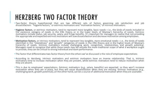 HERZBERG TWO FACTOR THEORY
•Two-factor theory hypothesized that are two different sets of factors governing job satisfaction and job
dissatisfaction: “hygienefactors,”or extrinsicmotivators and “motivation factors,”or intrinsicmotivators.
•Hygiene factors, or extrinsic motivators, tend to represent more tangible, basic needs—i.e., the kinds of needs included in
the existence category of needs in the ERG theory or in the lower levels of Maslow’s hierarchy of needs. Extrinsic
motivators include status, job security, salary, and fringe benefits. It’s important for managers to realize that not providing
the appropriate and expected extrinsicmotivators will sowdissatisfactionand decrease motivation amongemployees.
•Motivation factors, or intrinsic motivators, tend to represent less tangible, more emotional needs—i.e., the kinds of needs
identified in the “relatedness” and “growth” categories of needs in the ERG theory and in the higher levels of Maslow’s
hierarchy of needs. Intrinsic motivators include challenging work, recognition, relationships, and growth potential.
Managers need to recognize that while these needs may fall outside the more traditional scope of what a workplace ought
to provide, they can be critical to strongindividual and team performance.
•The factor that differentiatestwo-factor theory from the others we’ve discussed is the role of employee expectations.
•According to Herzberg, intrinsic motivators and extrinsic motivators have an inverse relationship. That is, intrinsic
motivators tend to increase motivation when they are present, while extrinsic motivators tend to reduce motivation when
they are absent.
•This is due to employees’ expectations. Extrinsic motivators (e.g., salary, benefits) are expected, so they won’t increase
motivation when they are in place, but they will cause dissatisfaction when they are missing. Intrinsic motivators (e.g.,
challengingwork, growth potential), on the other hand, can be a source of additionalmotivation when they are available.
 