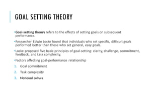 GOAL SETTING THEORY
•Goal-setting theory refers to the effects of setting goals on subsequent
performance.
•Researcher Edwin Locke found that individuals who set specific, difficult goals
performed better than those who set general, easy goals.
•Locke proposed five basic principles of goal-setting: clarity, challenge, commitment,
feedback, and task complexity.
•Factors affecting goal-performance relationship
1. Goal commitment
2. Task complexity
3. National culture
 