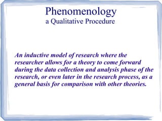 Phenomenology
a Qualitative Procedure

An inductive model of research where the
researcher allows for a theory to come forward
during the data collection and analysis phase of the
research, or even later in the research process, as a
general basis for comparison with other theories.

 