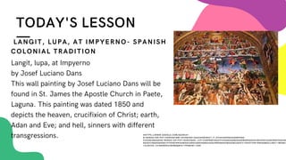TODAY'S LESSON
Langit, lupa, at Impyerno
by Josef Luciano Dans
This wall painting by Josef Luciano Dans will be
found in St. James the Apostle Church in Paete,
Laguna. This painting was dated 1850 and
depicts the heaven, crucifixion of Christ; earth,
Adan and Eve; and hell, sinners with different
transgressions.
LANGIT, LUPA, AT IMPYERNO- SPANISH
COLONIAL TRADITION
HHTTPS://WWW.GOOGLE.COM/SEARCH?
Q=BANGA+OR+POT+DANCE&TBM=ISCH&VED=2AHUKEWIB4C7_P_HYAHVN4PQKHSS0BV0Q2-
CCEGQIABAA&OQ=BANGA+OR+POT+DANCE&GS_LCP=CGNPBWCQAZIFCAAQGAQ6BAGAEEM6BGGAEAUQHJOGCAAQCBAEOGQIAB
AEOGYIABAKEBHQKL9Y54IBYNKGAWGACAB4AIABXOGB5AISAQIXM5GBAKABAAOBC2D3CY13AXOTAW1NWAEB&SCLIENT=IMG&EI
=JLA5YZU_CC3E0WSK6JBOBQ&BIH=799&BIW=1440
 