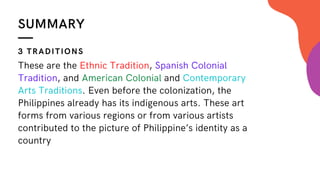SUMMARY
These are the Ethnic Tradition, Spanish Colonial
Tradition, and American Colonial and Contemporary
Arts Traditions. Even before the colonization, the
Philippines already has its indigenous arts. These art
forms from various regions or from various artists
contributed to the picture of Philippine’s identity as a
country
3 TRADITIONS
 