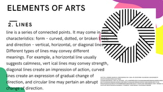line is a series of connected points. It may come in two
characteristics: form – curved, dotted, or broken lines;
and direction – vertical, horizontal, or diagonal lines.
Different types of lines may convey different
meanings. For example, a horizontal line usually
suggests calmness, vert ical lines may convey strength,
diagonal lines create an impression of action, curved
lines create an expression of gradual change of
direction, and circular line may pertain an abrupt
change of direction.
2. LINES
HHTTPS://WWW.GOOGLE.COM/SEARCH?Q=LINE+IN+ART&TBM=ISCH&VED=2AHUKEWJIP-
CEUFHYAHWXZISBHULDC7WQ2-
CCEGQIABAA&OQ=LINE+IN+ART&GS_LCP=CGNPBWCQAZIICAAQGAQQSQMYBQGAEIAEMGUIABCA
BDIFCAAQGAQYBQGAEIAEMGUIABCABDIFCAAQGAQYBQGAEIAEOGYIABAHEB5QLM5YTHJG-
N9OAHAAEACAAVMIAYYCKGEBM5GBAKABAAOBC2D3CY13AXOTAW1NWAEB&SCLIENT=IMG&EI=A
SI5YCIEFJEZR7WPWOAV4AS&BIH=799&BIW=1440#IMGRC=OLRPDDEZY2BSNM
ELEMENTS OF ARTS
 