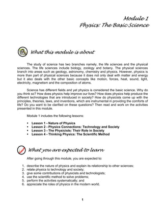 1
Module 1
Physics: The Basic Science
What this module is about
The study of science has two branches namely, the life sciences and the physical
sciences. The life sciences include biology, zoology and botany. The physical sciences
branch into areas such as geology, astronomy, chemistry and physics. However, physics is
more than part of physical sciences because it does not only deal with matter and energy
but it also deals with the other basic concepts like motion, forces, heat, sound, light,
electricity, magnetism and the composition of atoms.
Science has different fields and yet physics is considered the basic science. Why do
you think so? How does physics help improve our lives? How does physics help produce the
different technologies that are introduced in society? How do physicists come up with the
principles, theories, laws, and inventions, which are instrumental in providing the comforts of
life? Do you want to be clarified on these questions? Then read and work on the activities
presented in this module.
Module 1 includes the following lessons:
Lesson 1 - Nature of Physics
Lesson 2 - Physics Connections: Technology and Society
Lesson 3 - The Physicists: Their Role in Society
Lesson 4 - Thinking Physics: The Scientific Method
What you are expected to learn
After going through this module, you are expected to:
1. describe the nature of physics and explain its relationship to other sciences;
2. relate physics to technology and society;
3. give some contributions of physicists and technologists;
4. use the scientific method to solve problems;
5. perform the activities systematically; and
6. appreciate the roles of physics in the modern world.
 