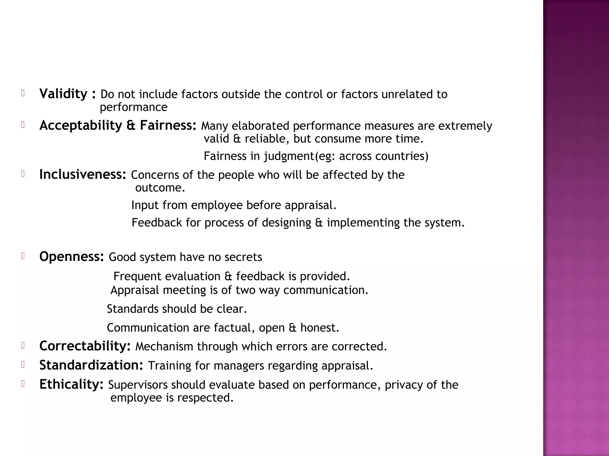    Validity : Do not include factors outside the control or factors unrelated to
               performance
   Acceptability & Fairness: Many elaborated performance measures are extremely
                                   valid & reliable, but consume more time.
                                   Fairness in judgment(eg: across countries)
   Inclusiveness: Concerns of the people who will be affected by the
                      outcome.
                     Input from employee before appraisal.
                     Feedback for process of designing & implementing the system.

   Openness: Good system have no secrets
                 Frequent evaluation & feedback is provided.
                 Appraisal meeting is of two way communication.
                Standards should be clear.
                Communication are factual, open & honest.
   Correctability: Mechanism through which errors are corrected.
   Standardization: Training for managers regarding appraisal.
   Ethicality: Supervisors should evaluate based on performance, privacy of the
                 employee is respected.
 