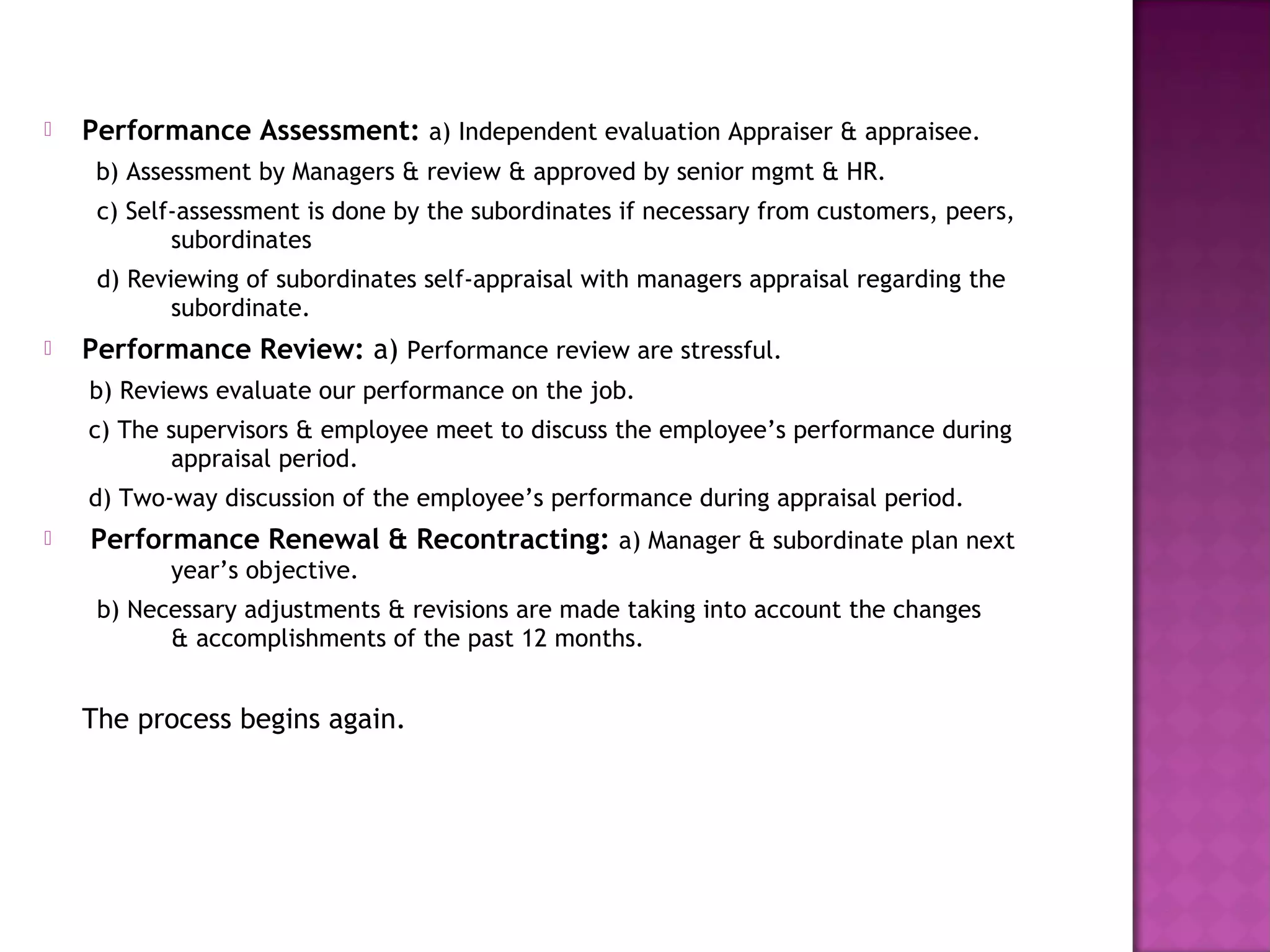    Performance Assessment: a) Independent evaluation Appraiser & appraisee.
     b) Assessment by Managers & review & approved by senior mgmt & HR.
     c) Self-assessment is done by the subordinates if necessary from customers, peers,
            subordinates
     d) Reviewing of subordinates self-appraisal with managers appraisal regarding the
            subordinate.
   Performance Review: a) Performance review are stressful.
    b) Reviews evaluate our performance on the job.
    c) The supervisors & employee meet to discuss the employee’s performance during
           appraisal period.
    d) Two-way discussion of the employee’s performance during appraisal period.
   Performance Renewal & Recontracting: a) Manager & subordinate plan next
           year’s objective.
     b) Necessary adjustments & revisions are made taking into account the changes
           & accomplishments of the past 12 months.


    The process begins again.
 