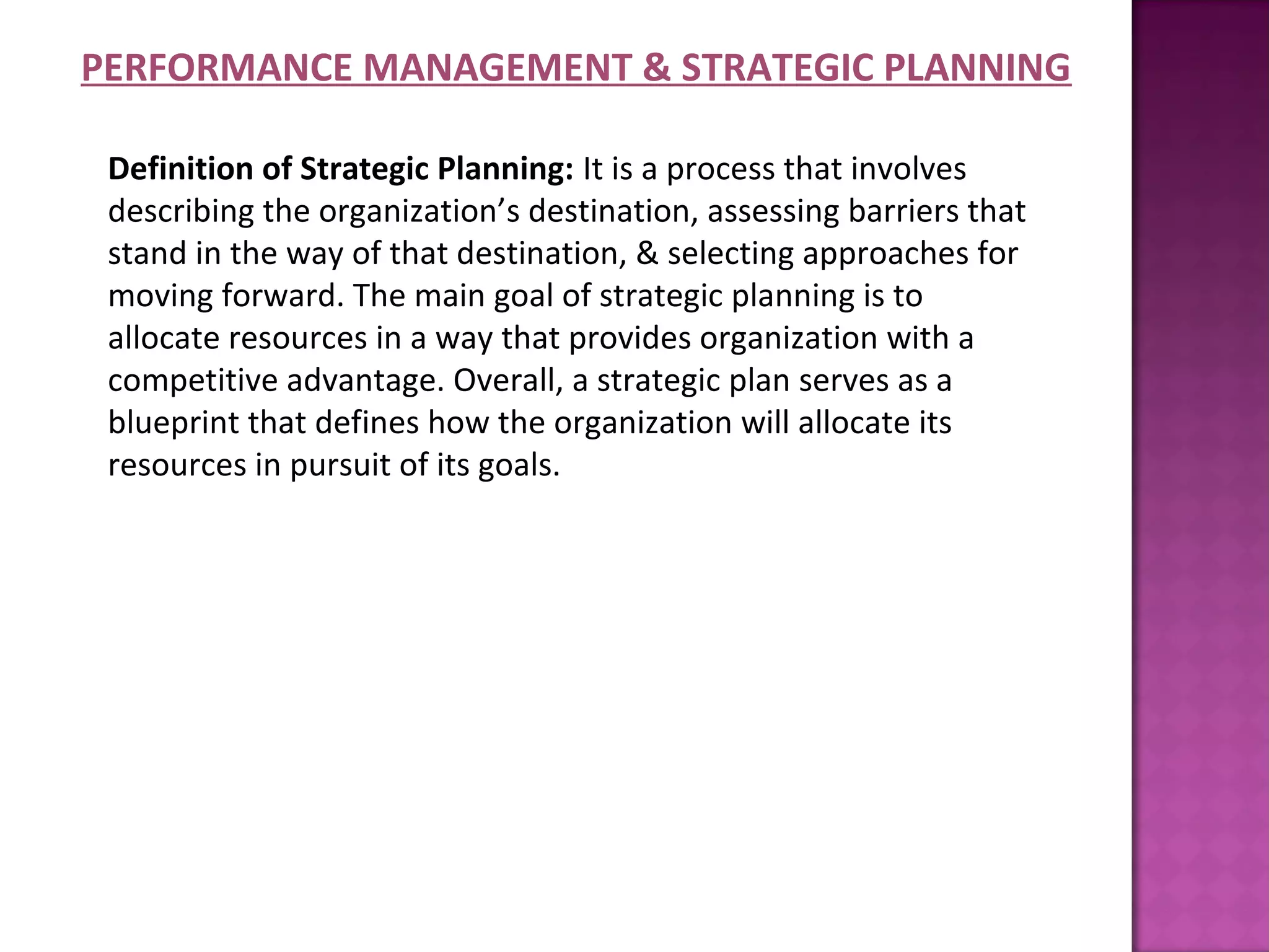 PERFORMANCE MANAGEMENT & STRATEGIC PLANNING

 Definition of Strategic Planning: It is a process that involves
 describing the organization’s destination, assessing barriers that
 stand in the way of that destination, & selecting approaches for
 moving forward. The main goal of strategic planning is to
 allocate resources in a way that provides organization with a
 competitive advantage. Overall, a strategic plan serves as a
 blueprint that defines how the organization will allocate its
 resources in pursuit of its goals.
 