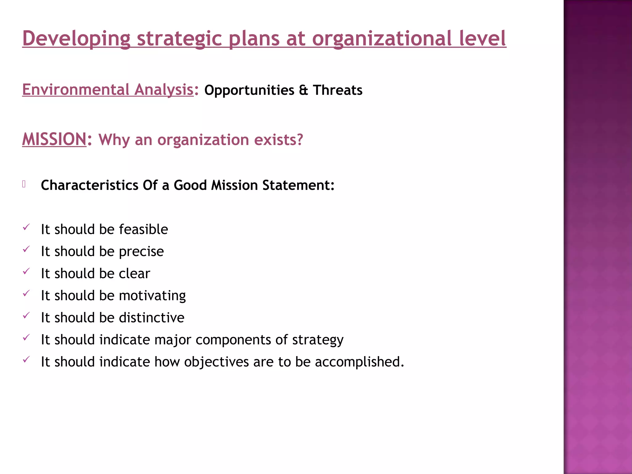 Developing strategic plans at organizational level

Environmental Analysis: Opportunities & Threats


MISSION: Why an organization exists?

   Characteristics Of a Good Mission Statement:

   It should be feasible
   It should be precise
   It should be clear
   It should be motivating
   It should be distinctive
   It should indicate major components of strategy
   It should indicate how objectives are to be accomplished.
 
