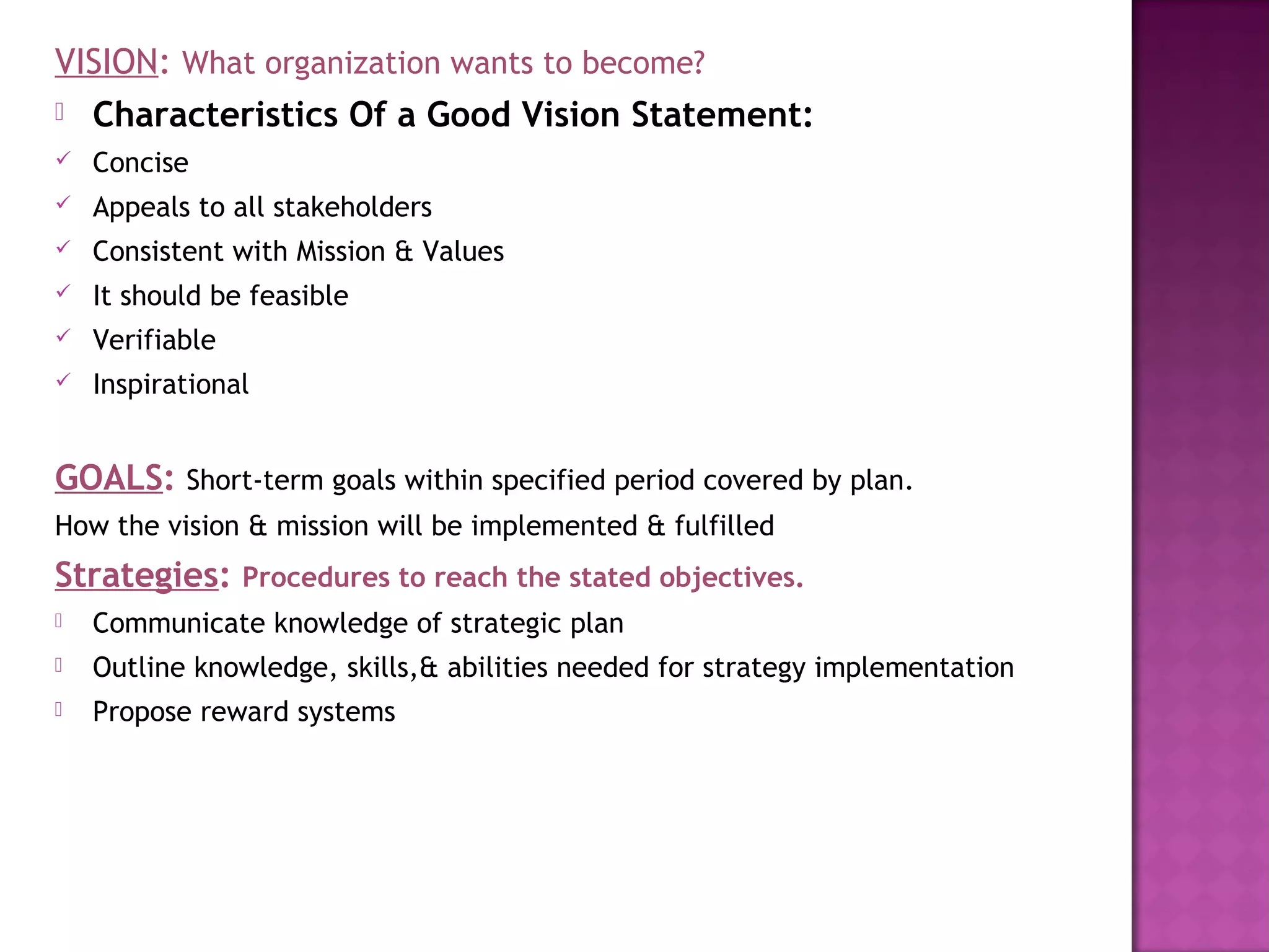 VISION: What organization wants to become?
 Characteristics Of a Good Vision Statement:
   Concise
   Appeals to all stakeholders
   Consistent with Mission & Values
   It should be feasible
   Verifiable
   Inspirational


GOALS: Short-term goals within specified period covered by plan.
How the vision & mission will be implemented & fulfilled
Strategies: Procedures to reach the stated objectives.
   Communicate knowledge of strategic plan
   Outline knowledge, skills,& abilities needed for strategy implementation
   Propose reward systems
 