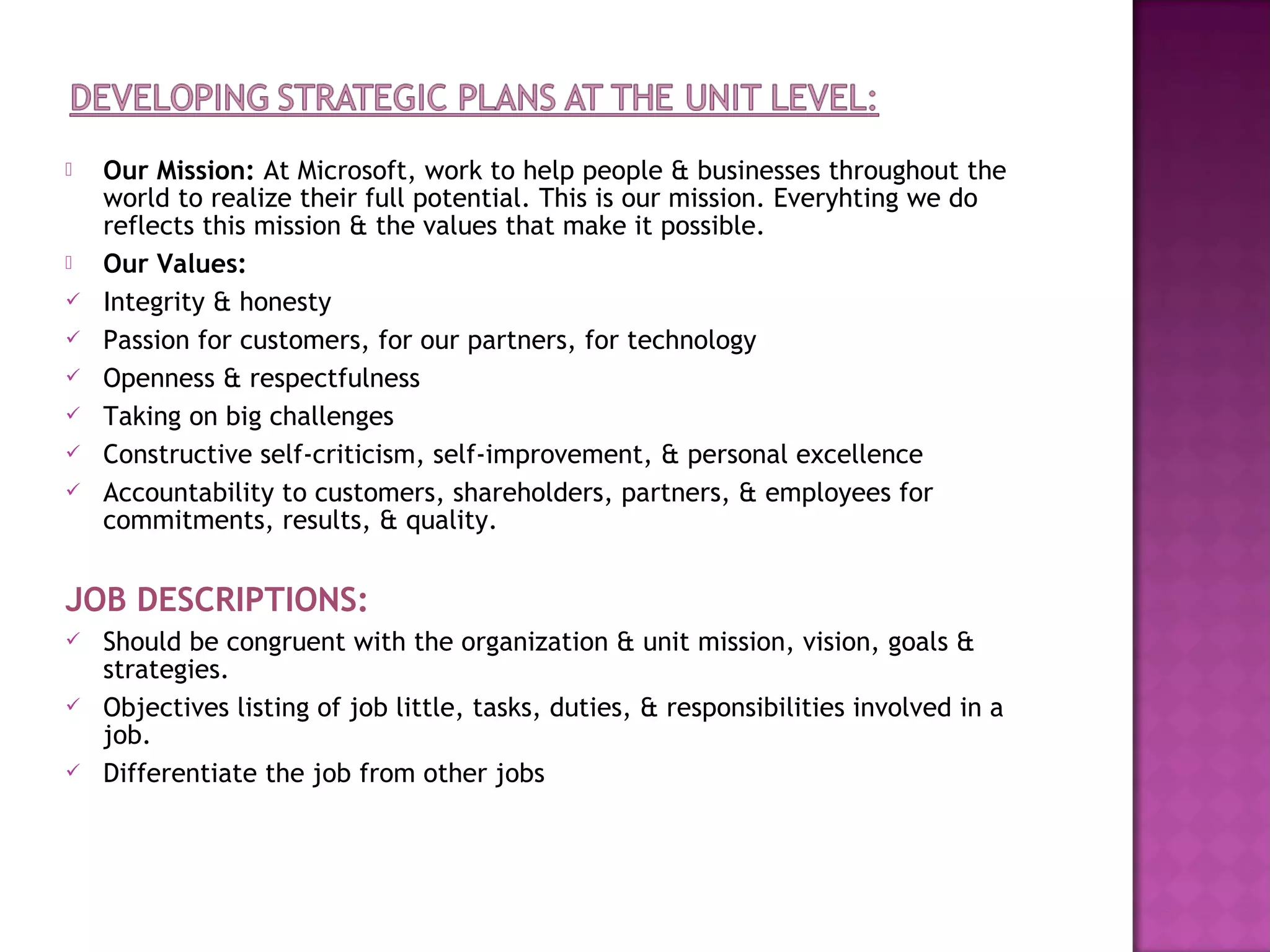    Our Mission: At Microsoft, work to help people & businesses throughout the
    world to realize their full potential. This is our mission. Everyhting we do
    reflects this mission & the values that make it possible.
   Our Values:
   Integrity & honesty
   Passion for customers, for our partners, for technology
   Openness & respectfulness
   Taking on big challenges
   Constructive self-criticism, self-improvement, & personal excellence
   Accountability to customers, shareholders, partners, & employees for
    commitments, results, & quality.


JOB DESCRIPTIONS:
   Should be congruent with the organization & unit mission, vision, goals &
    strategies.
   Objectives listing of job little, tasks, duties, & responsibilities involved in a
    job.
   Differentiate the job from other jobs
 