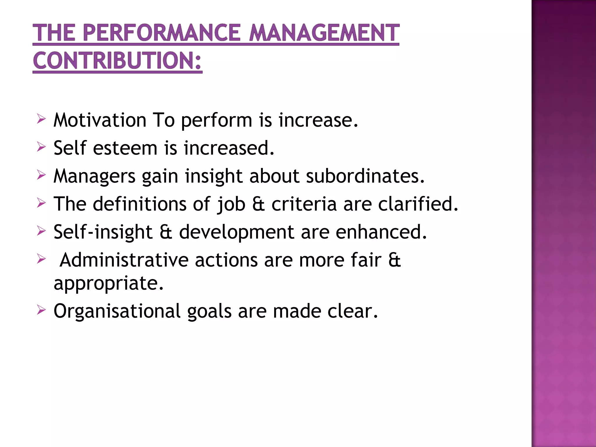    Motivation To perform is increase.
   Self esteem is increased.
   Managers gain insight about subordinates.
   The definitions of job & criteria are clarified.
   Self-insight & development are enhanced.
    Administrative actions are more fair &
    appropriate.
   Organisational goals are made clear.
 