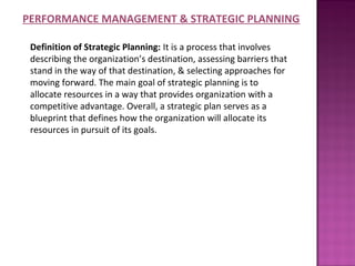 PERFORMANCE MANAGEMENT & STRATEGIC PLANNING

 Definition of Strategic Planning: It is a process that involves
 describing the organization’s destination, assessing barriers that
 stand in the way of that destination, & selecting approaches for
 moving forward. The main goal of strategic planning is to
 allocate resources in a way that provides organization with a
 competitive advantage. Overall, a strategic plan serves as a
 blueprint that defines how the organization will allocate its
 resources in pursuit of its goals.
 