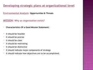 Developing strategic plans at organizational level

Environmental Analysis: Opportunities & Threats


MISSION: Why an organization exists?

   Characteristics Of a Good Mission Statement:

   It should be feasible
   It should be precise
   It should be clear
   It should be motivating
   It should be distinctive
   It should indicate major components of strategy
   It should indicate how objectives are to be accomplished.
 