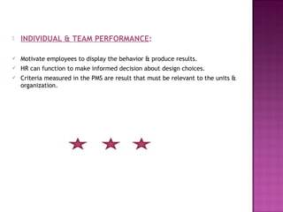    INDIVIDUAL & TEAM PERFORMANCE:

   Motivate employees to display the behavior & produce results.
   HR can function to make informed decision about design choices.
   Criteria measured in the PMS are result that must be relevant to the units &
    organization.
 