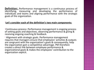 Definition: Performance management is a continuous process of
identifying, measuring and developing the performance of
individuals and teams and aligning performance with the strategic
goals of the organization.

Let’s   consider each of the definition’s two main components:

Continuous  process: Performance management is ongoing process
of setting goals and objectives, observing performance & giving &
receiving ongoing coaching & feedback.
 Alignment with strategic goals. Performance management
requires that managers ensure that employees’ activities & outputs
are congruent with the organization’s goals & consequently, help
the organization gain a competitive advantage. PM therefore
creates a direct link between employee performance &
organizational goals & makes the employees’ contribution to the
organization explicit.
 